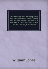 The Theological, Philosophical and Miscellaneous Works of the Rev. William Jones .: To Which Is Prefixed a Short Account of His Life and Writings, Volume 8