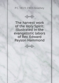 The harvest work of the Holy Spirit: illustrated in the evangelistic labors of Rev. Edward Payson Hammond