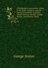 Christianity & secularism: which is the better suited to meet the wants of mankind? A written debate between the Rev. George Sexton . and Charles Watts