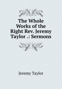 The Whole Works of the Right Rev. Jeremy Taylor .: Sermons