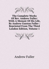 The Complete Works Of Rev. Andrew Fuller: With A Memoir Of His Life, By Andrew Gunton Fuller : Reprinted From The Third London Edition, Volume 1