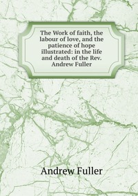 The Work of faith, the labour of love, and the patience of hope illustrated: in the life and death of the Rev. Andrew Fuller