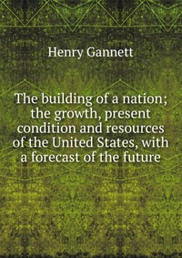 The building of a nation; the growth, present condition and resources of the United States, with a forecast of the future