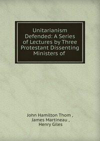 Unitarianism Defended: A Series of Lectures by Three Protestant Dissenting Ministers of