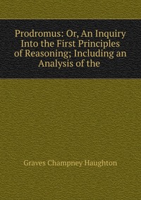 Prodromus: Or, An Inquiry Into the First Principles of Reasoning; Including an Analysis of the