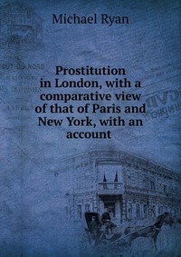 Prostitution in London, with a comparative view of that of Paris and New York, with an account