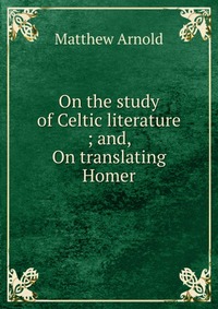 On the study of Celtic literature ; and, On translating Homer