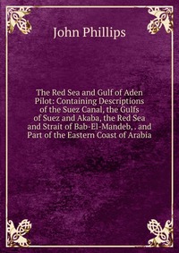 The Red Sea and Gulf of Aden Pilot: Containing Descriptions of the Suez Canal, the Gulfs of Suez and Akaba, the Red Sea and Strait of Bab-El-Mandeb, . and Part of the Eastern Coast of Arabia