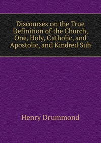 Discourses on the True Definition of the Church, One, Holy, Catholic, and Apostolic, and Kindred Sub