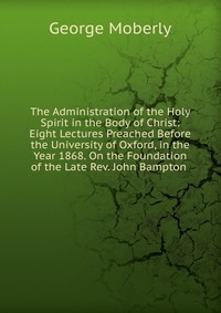 The Administration of the Holy Spirit in the Body of Christ: Eight Lectures Preached Before the University of Oxford, in the Year 1868. On the Foundation of the Late Rev. John Bampton