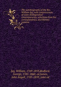 The autobiography of the Rev. William Jay; with reminiscences of some distinguished contemporaries, selections from his correspondence, and literary remains