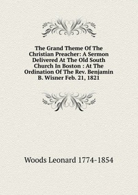 The Grand Theme Of The Christian Preacher: A Sermon Delivered At The Old South Church In Boston : At The Ordination Of The Rev. Benjamin B. Wisner Feb. 21, 1821