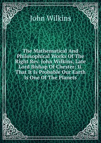 The Mathematical And Philosophical Works Of The Right Rev. John Wilkins, Late Lord Bishop Of Chester: Ii. That It Is Probable Our Earth Is One Of The Planets