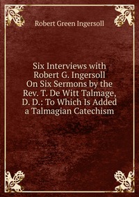 Six Interviews with Robert G. Ingersoll On Six Sermons by the Rev. T. De Witt Talmage, D. D.: To Which Is Added a Talmagian Catechism