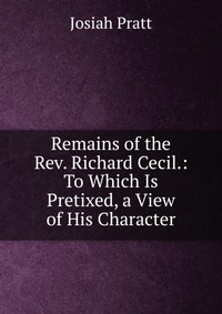 Remains of the Rev. Richard Cecil.: To Which Is Pretixed, a View of His Character