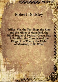 Trifles: Viz. the Toy-Shop. the King and the Miller of Mansfield. the Blind Beggar of Bethnal-Green. Rex & Pontifex. the Chronicle of the Kings of . of Poetry. the Right of Mankind, to Do