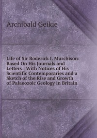 Life of Sir Roderick I. Murchison: Based On His Journals and Letters : With Notices of His Scientific Contemporaries and a Sketch of the Rise and Growth of Palaeozoic Geology in Britain