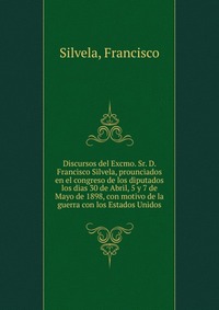 Discursos del Excmo. Sr. D. Francisco Silvela, prounciados en el congreso de los diputados los dias 30 de Abril, 5 y 7 de Mayo de 1898, con motivo de la guerra con los Estados Unidos