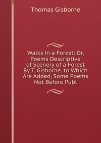 Walks in a Forest: Or, Poems Descriptive of Scenery of a Forest By T. Gisborne. to Which Are Added, Some Poems Not Before Publ