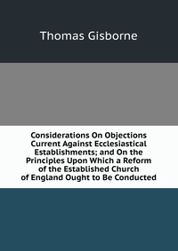 Considerations On Objections Current Against Ecclesiastical Establishments; and On the Principles Upon Which a Reform of the Established Church of England Ought to Be Conducted