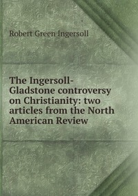 The Ingersoll-Gladstone controversy on Christianity: two articles from the North American Review