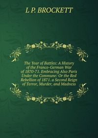 The Year of Battles: A History of the Franco-German War of 1870-71. Embracing Also Paris Under the Commune: Or the Red Rebellion of 1871. a Second Reign of Terror, Murder, and Madness