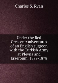 Under the Red Crescent: adventures of an English surgeon with the Turkish Army at Plevna and Erzeroum, 1877-1878