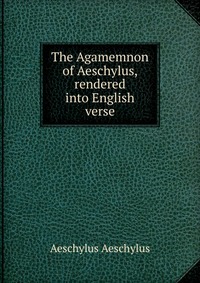 The Agamemnon of Aeschylus, rendered into English verse