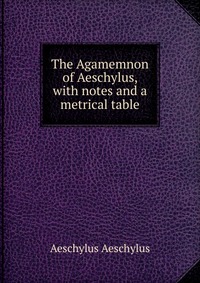 The Agamemnon of Aeschylus, with notes and a metrical table