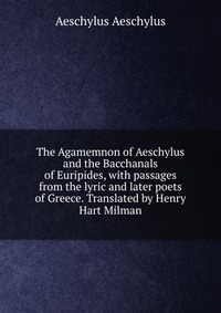 The Agamemnon of Aeschylus and the Bacchanals of Euripides, with passages from the lyric and later poets of Greece. Translated by Henry Hart Milman