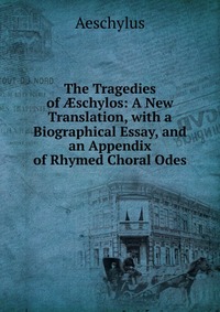 The Tragedies of ?schylos: A New Translation, with a Biographical Essay, and an Appendix of Rhymed Choral Odes