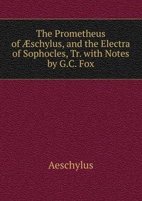 The Prometheus of ?schylus, and the Electra of Sophocles, Tr. with Notes by G.C. Fox