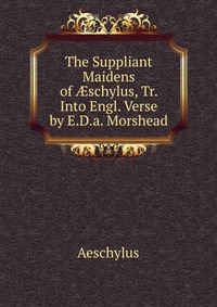 The Suppliant Maidens of ?schylus, Tr. Into Engl. Verse by E.D.a. Morshead