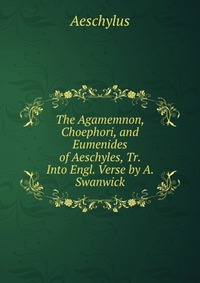 The Agamemnon, Choephori, and Eumenides of Aeschyles, Tr. Into Engl. Verse by A. Swanwick