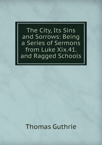 The City, Its Sins and Sorrows: Being a Series of Sermons from Luke Xix.41. and Ragged Schools