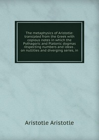 The metaphysics of Aristotle: translated from the Greek with copious notes in which the Pythagoric and Platonic dogmas respecting numbers and ideas . on nullities and diverging series, in