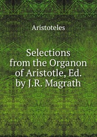 Selections from the Organon of Aristotle, Ed. by J.R. Magrath