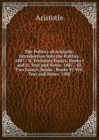 The Politics of Aristotle: Introduction Into the Politics. 1887.- Ii. Prefatory Essays. Books I and Ii, Text and Notes. 1887.- Iii. Two Essays. Books . Books Vi-Viii, Text and Notes. 1902