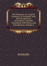 The Organon, Or: Logical Treatises, of Aristotle. with the Introduction of Porphyry. Literally Translated, with Notes, and Introduction, Volume 2