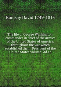 The life of George Washington, commander in chief of the armies of the United States of America, throughout the war which established their . President of the United States Volume 3rd ed