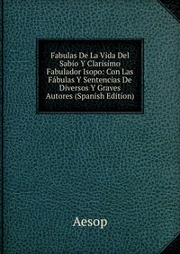 Fabulas De La Vida Del Sabio Y Clarisimo Fabulador Isopo: Con Las Fabulas Y Sentencias De Diversos Y Graves Autores (Spanish Edition)