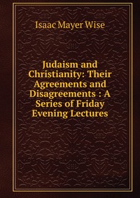 Judaism and Christianity: Their Agreements and Disagreements : A Series of Friday Evening Lectures