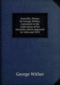 Juvenilia. Poems by George Wither, contained in the collections of his Juvenilia which appeared in 1626 and 1633