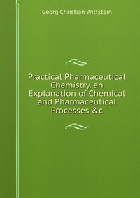 Practical Pharmaceutical Chemistry. an Explanation of Chemical and Pharmaceutical Processes &c