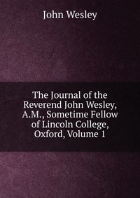 The Journal of the Reverend John Wesley, A.M., Sometime Fellow of Lincoln College, Oxford, Volume 1