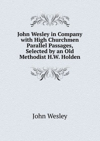 John Wesley in Company with High Churchmen Parallel Passages, Selected by an Old Methodist H.W. Holden