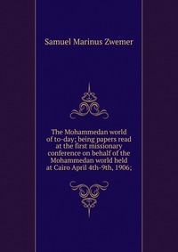 The Mohammedan world of to-day; being papers read at the first missionary conference on behalf of the Mohammedan world held at Cairo April 4th-9th, 1906;