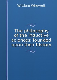 The philosophy of the inductive sciences: founded upon their history