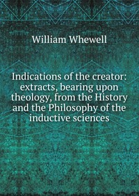 Indications of the creator: extracts, bearing upon theology, from the History and the Philosophy of the inductive sciences