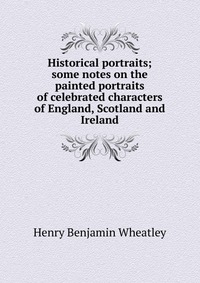 Historical portraits; some notes on the painted portraits of celebrated characters of England, Scotland and Ireland